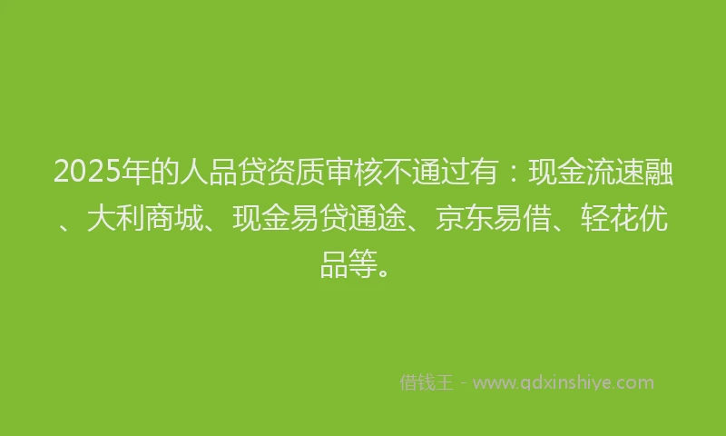 2025年的人品贷资质审核不通过有：现金流速融、大利商城、现金易贷通途、京东易借、轻花优品等。