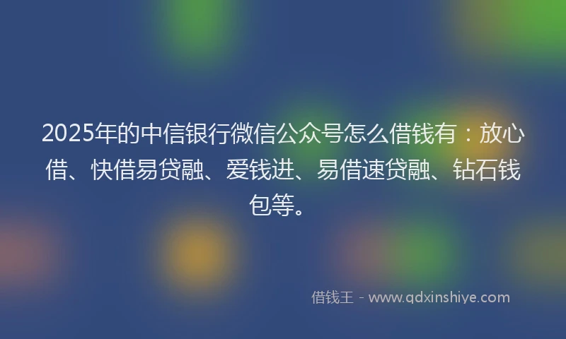 2025年的中信银行微信公众号怎么借钱有：放心借、快借易贷融、爱钱进、易借速贷融、钻石钱包等。