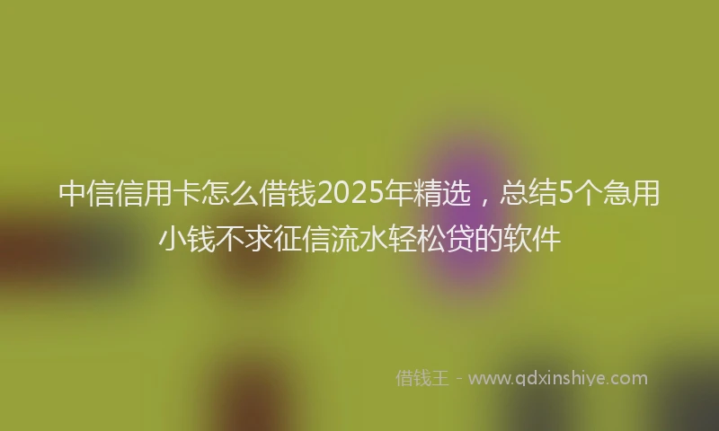 中信信用卡怎么借钱2025年精选，总结5个急用小钱不求征信流水轻松贷的软件