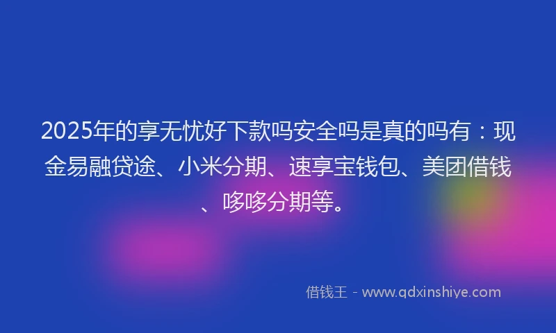 2025年的享无忧好下款吗安全吗是真的吗有：现金易融贷途、小米分期、速享宝钱包、美团借钱、哆哆分期等。