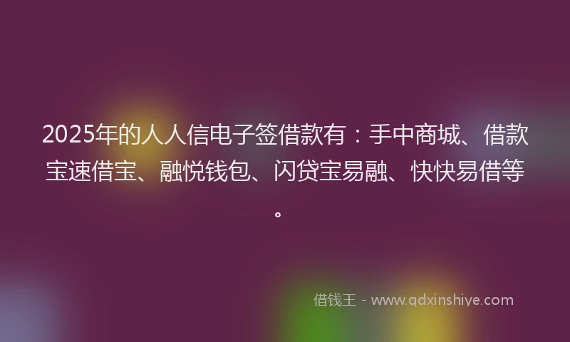 2025年的人人信电子签借款有：手中商城、借款宝速借宝、融悦钱包、闪贷宝易融、快快易借等。