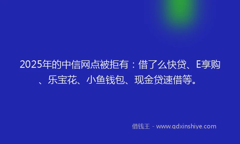 2025年的中信网点被拒有：借了么快贷、E享购、乐宝花、小鱼钱包、现金贷速借等。
