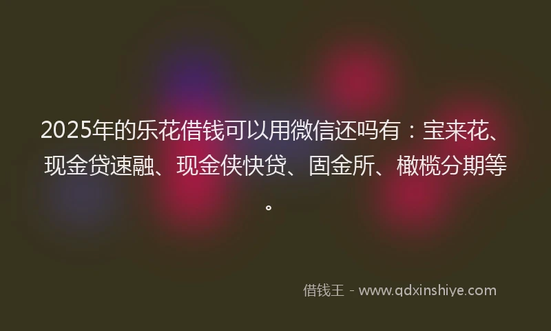 2025年的乐花借钱可以用微信还吗有：宝来花、现金贷速融、现金侠快贷、固金所、橄榄分期等。