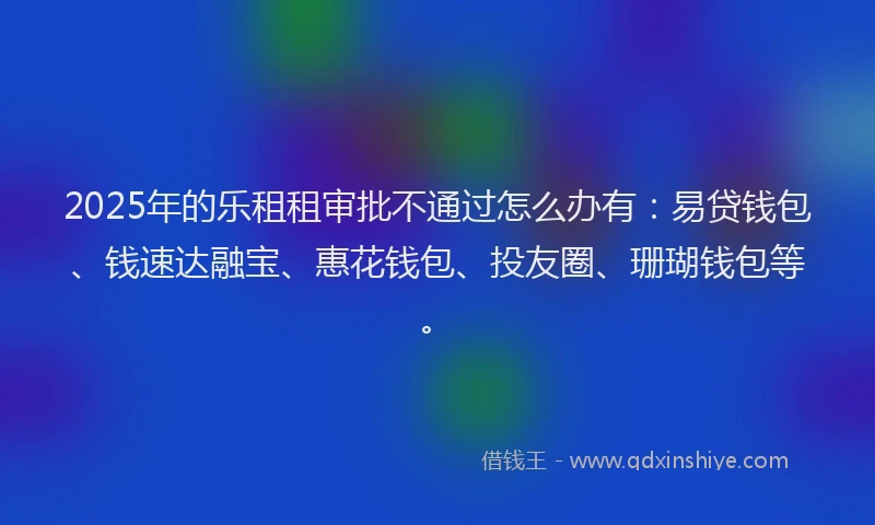 2025年的乐租租审批不通过怎么办有：易贷钱包、钱速达融宝、惠花钱包、投友圈、珊瑚钱包等。