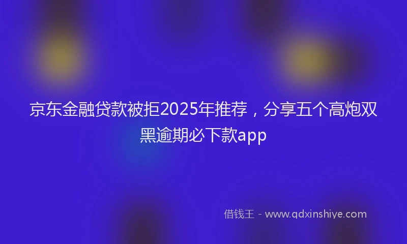 京东金融贷款被拒2025年推荐，分享五个高炮双黑逾期必下款app