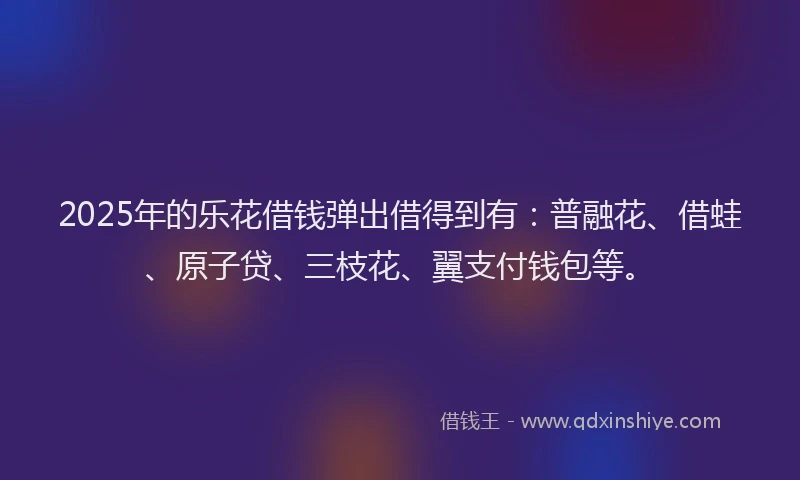 2025年的乐花借钱弹出借得到有：普融花、借蛙、原子贷、三枝花、翼支付钱包等。