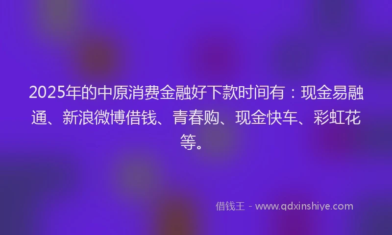 2025年的中原消费金融好下款时间有：现金易融通、新浪微博借钱、青春购、现金快车、彩虹花等。