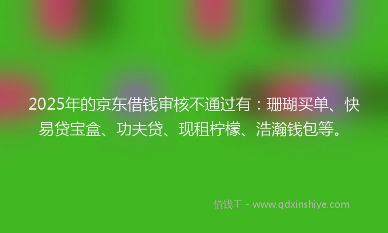 2025年的京东借钱审核不通过有：珊瑚买单、快易贷宝盒、功夫贷、现租柠檬、浩瀚钱包等。