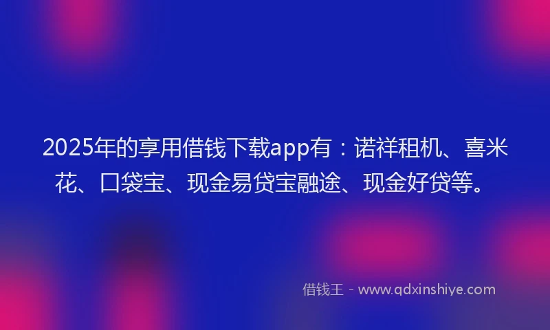 2025年的享用借钱下载app有：诺祥租机、喜米花、口袋宝、现金易贷宝融途、现金好贷等。