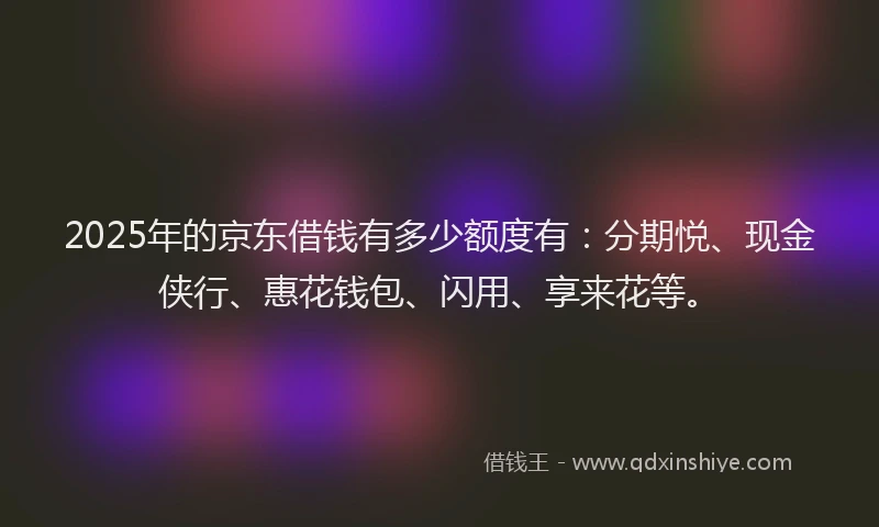 2025年的京东借钱有多少额度有：分期悦、现金侠行、惠花钱包、闪用、享来花等。