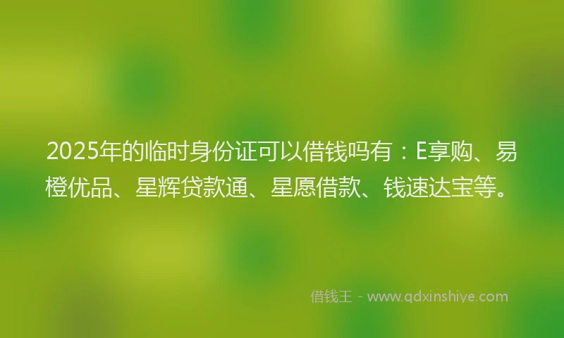 2025年的临时身份证可以借钱吗有：E享购、易橙优品、星辉贷款通、星愿借款、钱速达宝等。