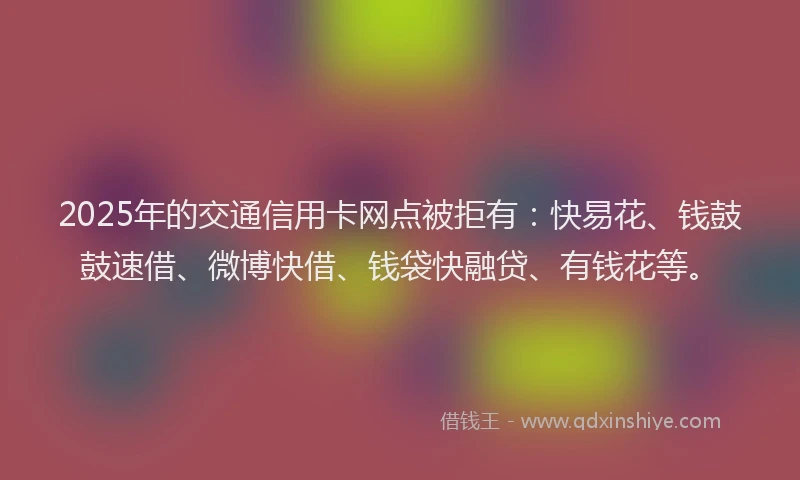 2025年的交通信用卡网点被拒有：快易花、钱鼓鼓速借、微博快借、钱袋快融贷、有钱花等。