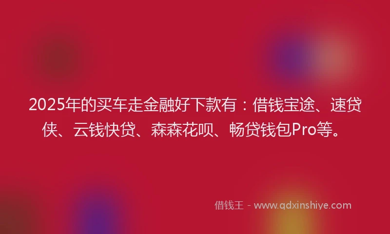 2025年的买车走金融好下款有：借钱宝途、速贷侠、云钱快贷、森森花呗、畅贷钱包Pro等。