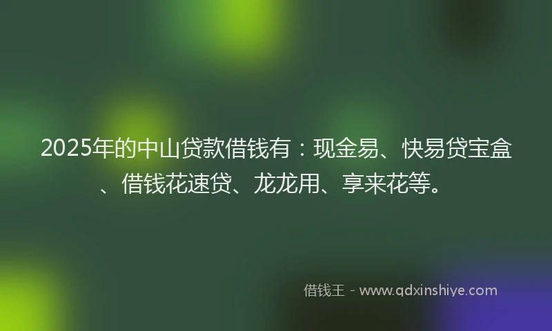 2025年的中山贷款借钱有：现金易、快易贷宝盒、借钱花速贷、龙龙用、享来花等。