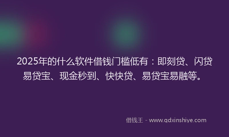 2025年的什么软件借钱门槛低有：即刻贷、闪贷易贷宝、现金秒到、快快贷、易贷宝易融等。