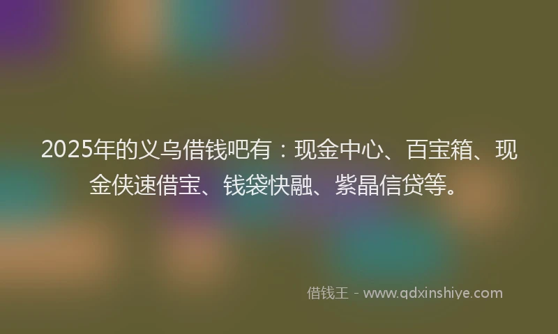2025年的义乌借钱吧有：现金中心、百宝箱、现金侠速借宝、钱袋快融、紫晶信贷等。