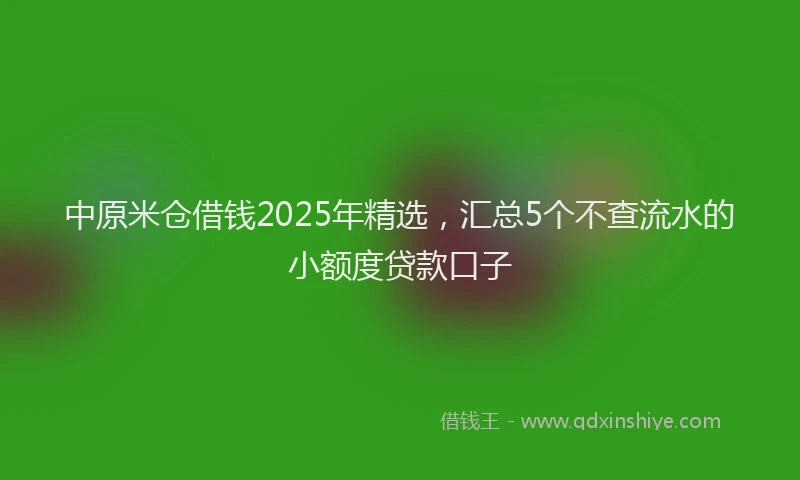 中原米仓借钱2025年精选，汇总5个不查流水的小额度贷款口子