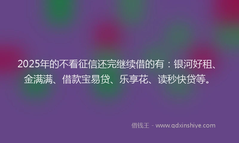 2025年的不看征信还完继续借的有：银河好租、金满满、借款宝易贷、乐享花、读秒快贷等。