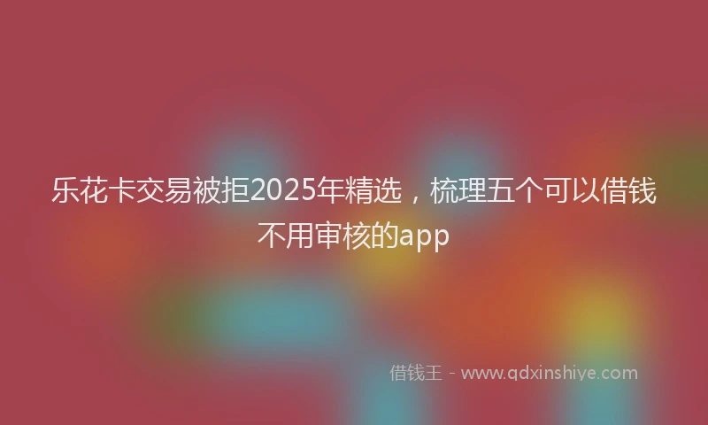 乐花卡交易被拒2025年精选，梳理五个可以借钱不用审核的app