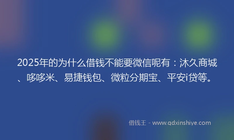 2025年的为什么借钱不能要微信呢有：沐久商城、哆哆米、易捷钱包、微粒分期宝、平安i贷等。