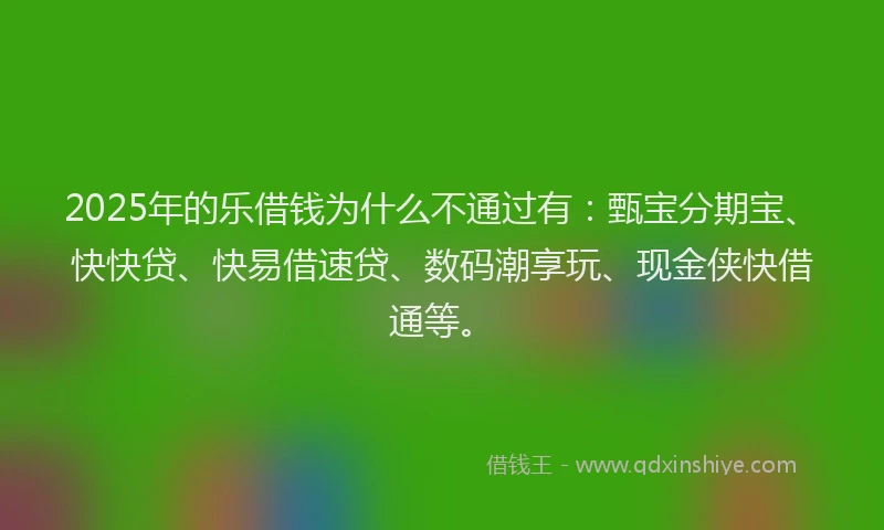 2025年的乐借钱为什么不通过有：甄宝分期宝、快快贷、快易借速贷、数码潮享玩、现金侠快借通等。