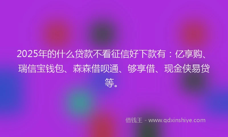 2025年的什么贷款不看征信好下款有：亿享购、瑞信宝钱包、森森借呗通、够享借、现金侠易贷等。