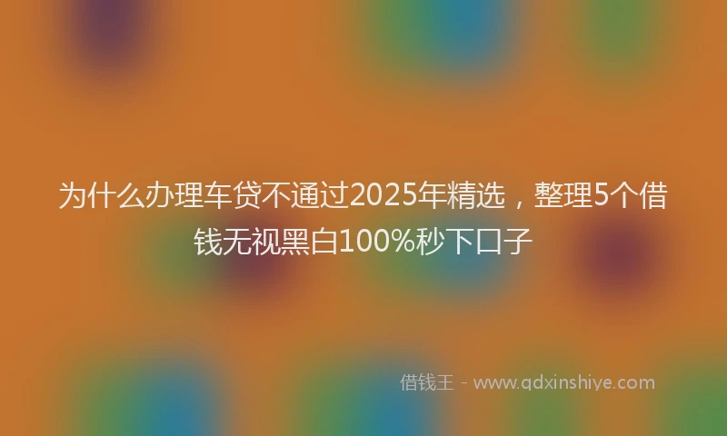 为什么办理车贷不通过2025年精选，整理5个借钱无视黑白100%秒下口子
