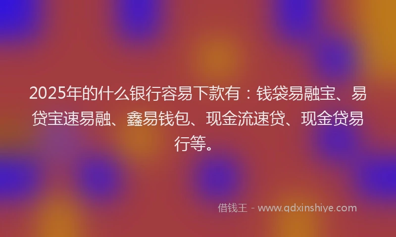 2025年的什么银行容易下款有：钱袋易融宝、易贷宝速易融、鑫易钱包、现金流速贷、现金贷易行等。