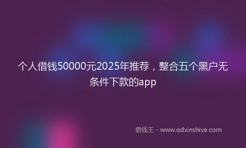 个人借钱50000元2025年推荐，整合五个黑户无条件下款的app