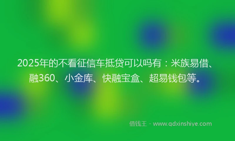 2025年的不看征信车抵贷可以吗有：米族易借、融360、小金库、快融宝盒、超易钱包等。