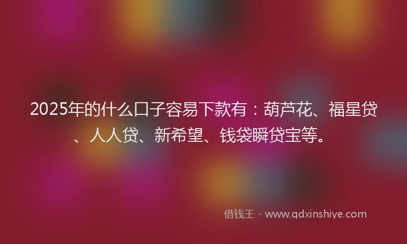 2025年的什么口子容易下款有：葫芦花、福星贷、人人贷、新希望、钱袋瞬贷宝等。