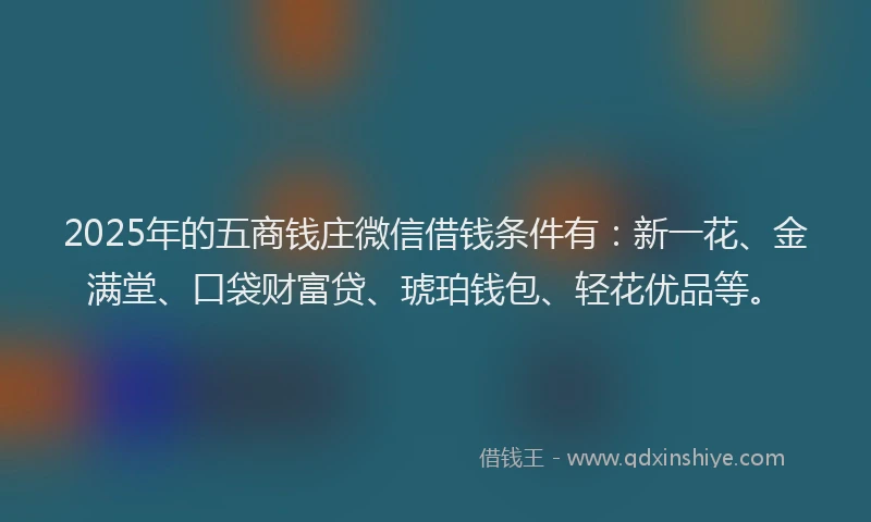 2025年的五商钱庄微信借钱条件有：新一花、金满堂、口袋财富贷、琥珀钱包、轻花优品等。