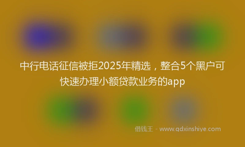 中行电话征信被拒2025年精选，整合5个黑户可快速办理小额贷款业务的app
