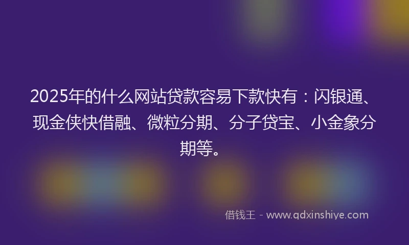 2025年的什么网站贷款容易下款快有：闪银通、现金侠快借融、微粒分期、分子贷宝、小金象分期等。
