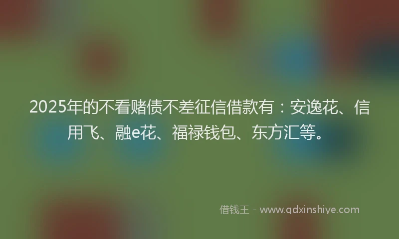 2025年的不看赌债不差征信借款有：安逸花、信用飞、融e花、福禄钱包、东方汇等。