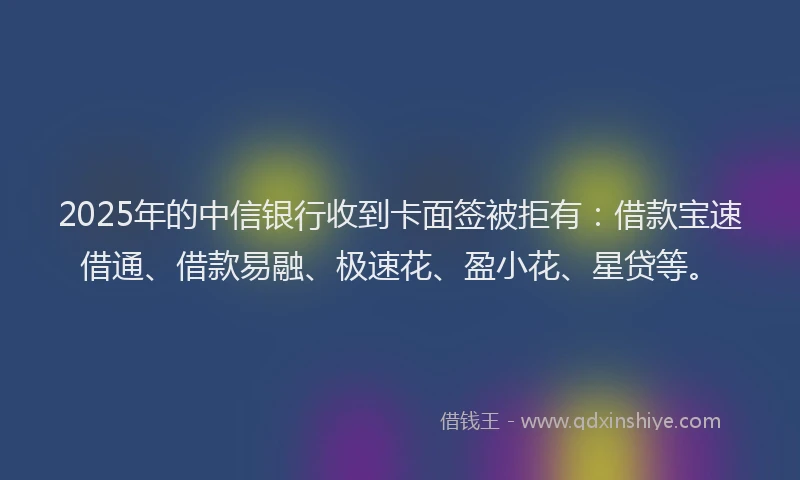 2025年的中信银行收到卡面签被拒有：借款宝速借通、借款易融、极速花、盈小花、星贷等。