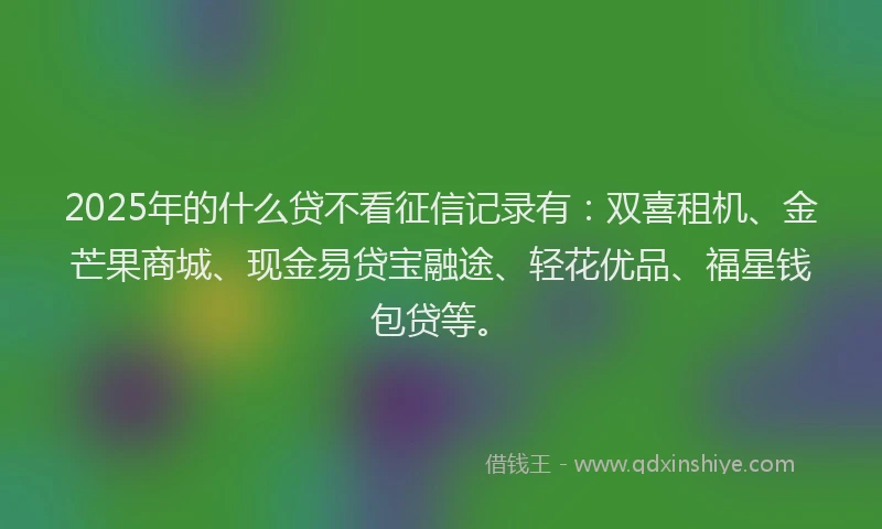 2025年的什么贷不看征信记录有：双喜租机、金芒果商城、现金易贷宝融途、轻花优品、福星钱包贷等。