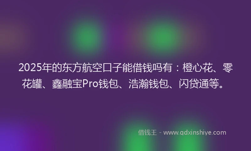 2025年的东方航空口子能借钱吗有：橙心花、零花罐、鑫融宝Pro钱包、浩瀚钱包、闪贷通等。