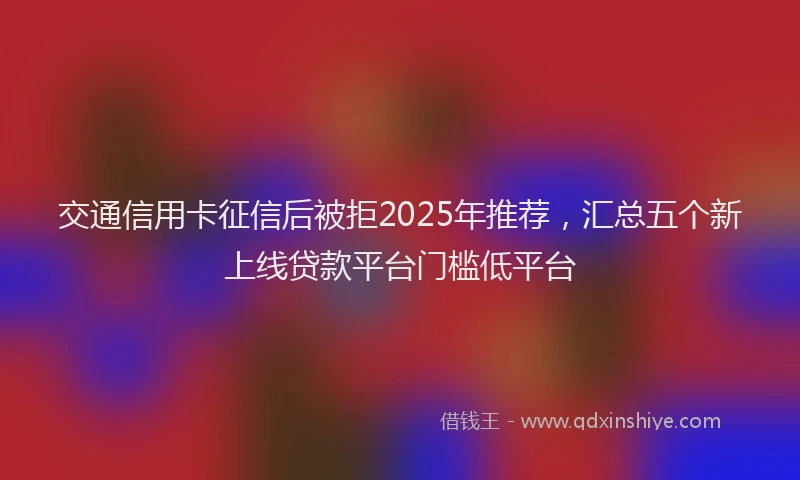 交通信用卡征信后被拒2025年推荐，汇总五个新上线贷款平台门槛低平台