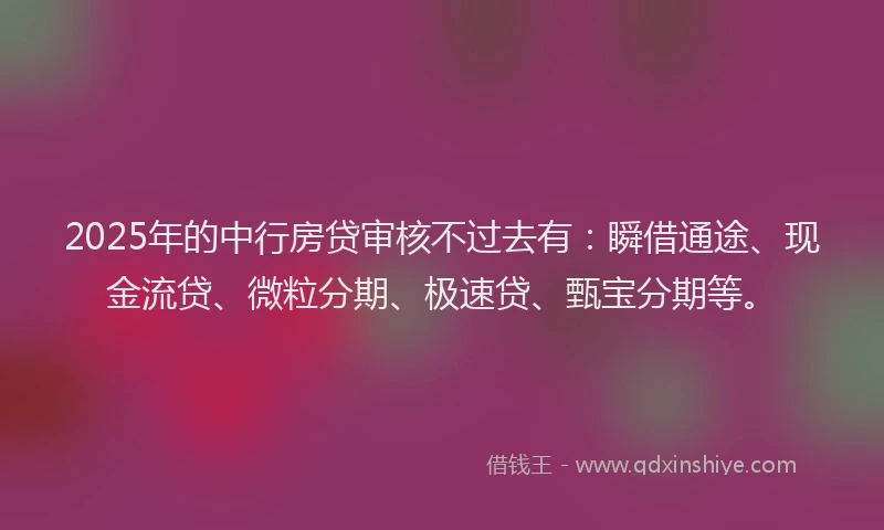 2025年的中行房贷审核不过去有：瞬借通途、现金流贷、微粒分期、极速贷、甄宝分期等。