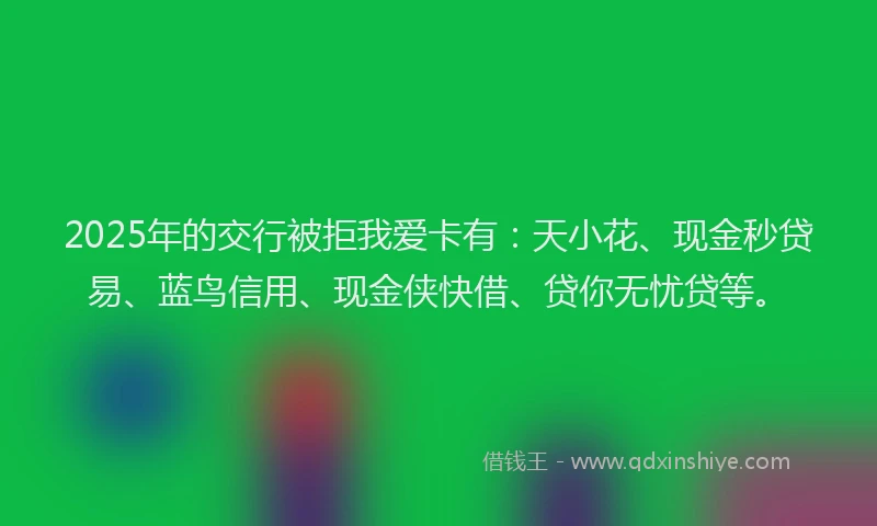 2025年的交行被拒我爱卡有：天小花、现金秒贷易、蓝鸟信用、现金侠快借、贷你无忧贷等。