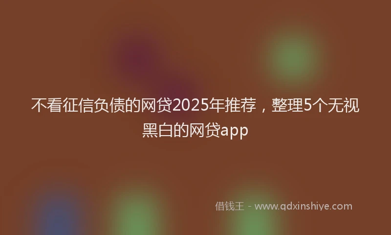 不看征信负债的网贷2025年推荐，整理5个无视黑白的网贷app