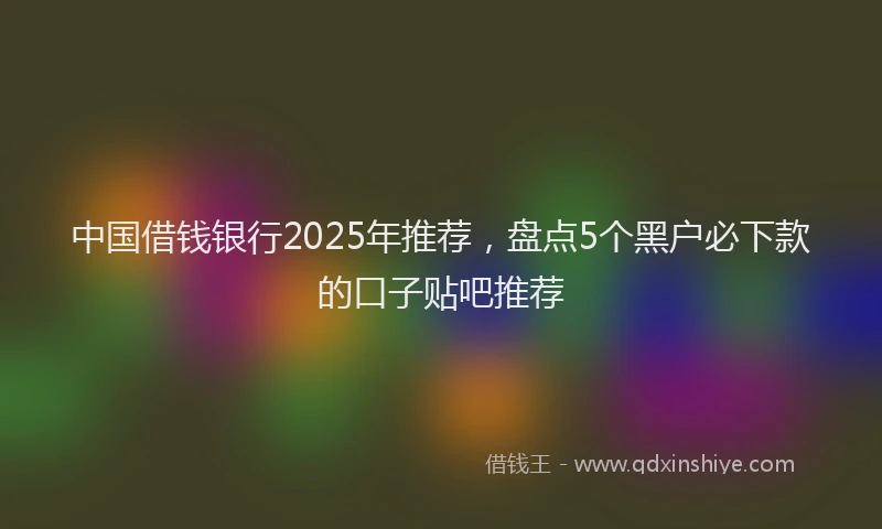 中国借钱银行2025年推荐，盘点5个黑户必下款的口子贴吧推荐