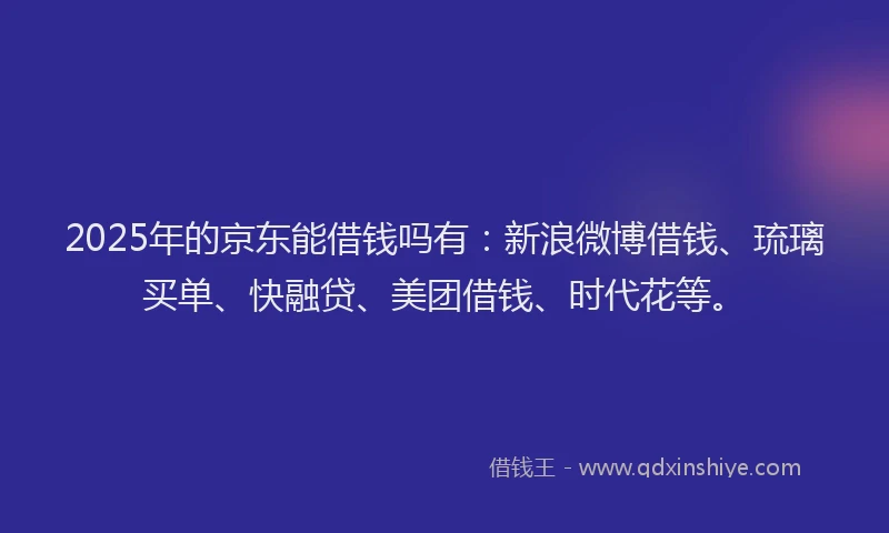 2025年的京东能借钱吗有：新浪微博借钱、琉璃买单、快融贷、美团借钱、时代花等。