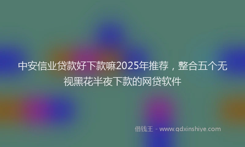中安信业贷款好下款嘛2025年推荐，整合五个无视黑花半夜下款的网贷软件