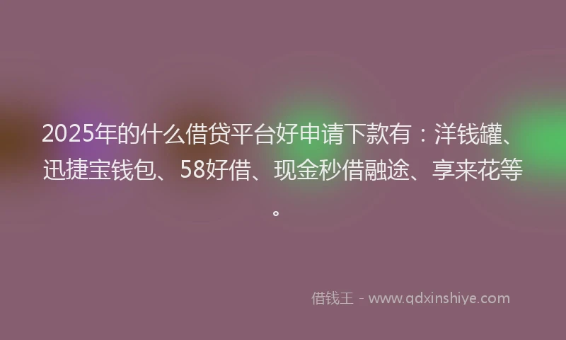 2025年的什么借贷平台好申请下款有：洋钱罐、迅捷宝钱包、58好借、现金秒借融途、享来花等。