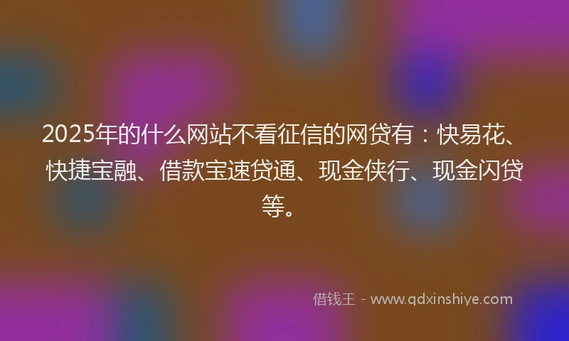 2025年的什么网站不看征信的网贷有：快易花、快捷宝融、借款宝速贷通、现金侠行、现金闪贷等。