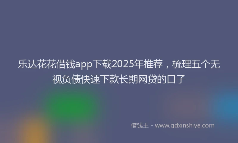 乐达花花借钱app下载2025年推荐，梳理五个无视负债快速下款长期网贷的口子