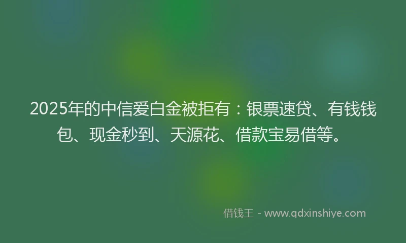 2025年的中信爱白金被拒有：银票速贷、有钱钱包、现金秒到、天源花、借款宝易借等。