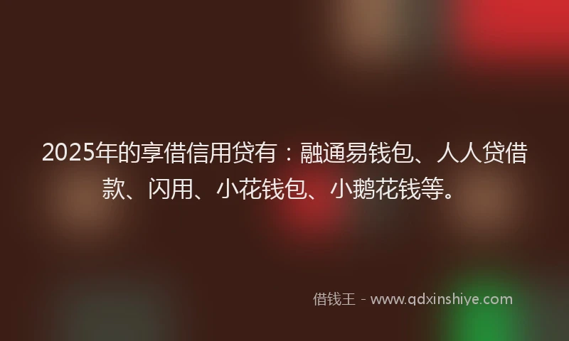 2025年的享借信用贷有：融通易钱包、人人贷借款、闪用、小花钱包、小鹅花钱等。